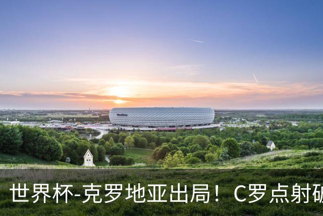 世界杯-克罗地亚出局！C罗点射破荒拉莫斯94分钟绝杀 葡萄牙2-1晋级