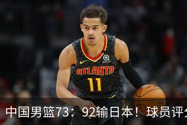 中国男篮73：92输日本！球员评分出炉：3人及格，5人不及格，1人太拉胯