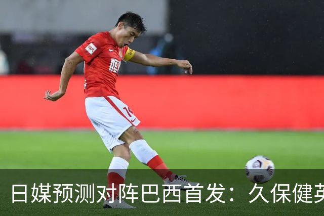 日媒预测对阵巴西首发：久保健英替补 队长板仓滉恐缺阵